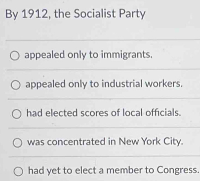 By 1912, the Socialist Party
appealed only to immigrants.
appealed only to industrial workers.
had elected scores of local officials.
was concentrated in New York City.
had yet to elect a member to Congress.