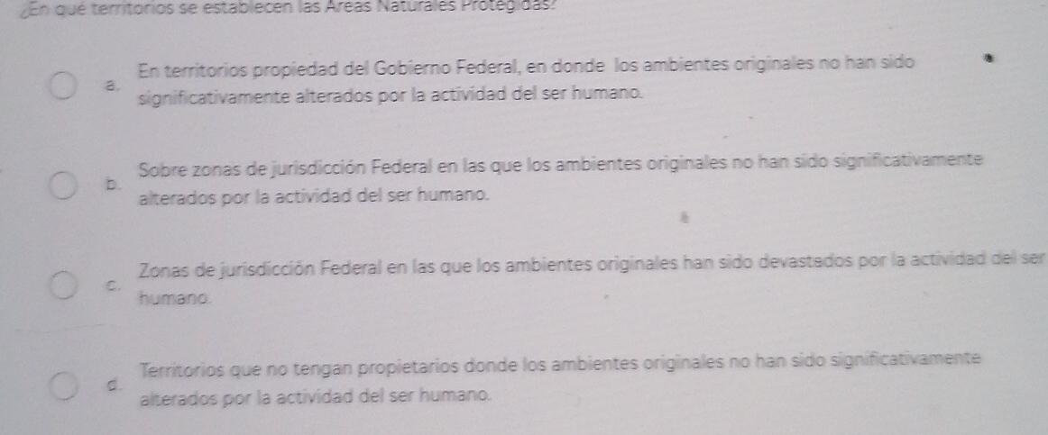 En que territórios se establecen las Aréas Naturales Protegidas:
En territorios propiedad del Gobierno Federal, en donde los ambientes originales no han sido
a.
significativamente alterados por la actividad del ser humano.
Sobre zonas de jurisdicción Federal en las que los ambientes originales no han sido significativamente
b.
alterados por la actividad del ser humano.
Zonas de jurisdicción Federal en las que los ambientes originales han sido devastados por la actividad del ser
C.
humano.
Territorios que no tengan propietarios donde los ambientes originales no han sido significativamente
d.
alterados por la actividad del ser humano.