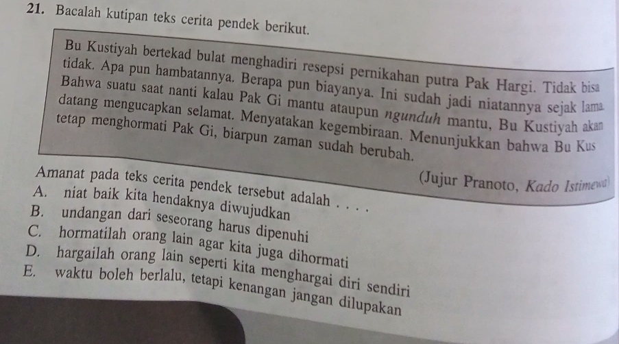 Bacalah kutipan teks cerita pendek berikut.
Bu Kustiyah bertekad bulat menghadiri resepsi pernikahan putra Pak Hargi. Tidak bisa
tidak. Apa pun hambatannya, Berapa pun biayanya. Ini sudah jadi niatannya sejak lama
Bahwa suatu saat nanti kalau Pak Gi mantu ataupun ngunduh mantu, Bu Kustiyah akan
datang mengucapkan selamat. Menyatakan kegembiraan. Menunjukkan bahwa Bu Kus
tetap menghormati Pak Gi, biarpun zaman sudah berubah.
(Jujur Pranoto, Kado Istimewa)
Amanat pada teks cerita pendek tersebut adalah . . . .
A. niat baik kita hendaknya diwujudkan
B. undangan dari seseorang harus dipenuhi
C. hormatilah orang lain agar kita juga dihormati
D. hargailah orang lain seperti kita menghargai diri sendiri
E. waktu boleh berlalu, tetapi kenangan jangan dilupakan