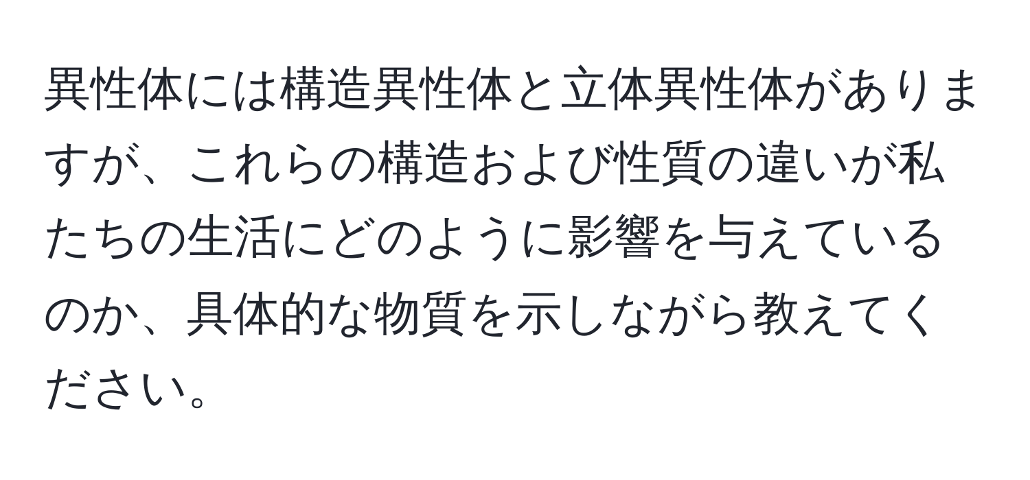 異性体には構造異性体と立体異性体がありますが、これらの構造および性質の違いが私たちの生活にどのように影響を与えているのか、具体的な物質を示しながら教えてください。