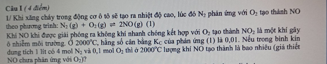 1/ Khi xăng cháy trong động cơ ô tô sẽ tạo ra nhiệt độ cao, lúc đó N_2 phản ứng với O_2 tạo thành NO 
theo phương trình: N_2(g)+O_2(g)leftharpoons 2NO(g) (1) 
Khí NO khi được giải phóng ra không khí nhanh chóng kết hợp với O_2 tạo thành NO_2 là một khí gây 
ô nhiễm môi trường. Ở 2000°C , hằng số cân bằng Kc của phản ứng (1) là 0,01. Nếu trong bình kín 
dung tích 1 lít có 4 mol N_2 và 0,1 mol O_2 thì ở 2000°C lượng khí NO tạo thành là bao nhiêu (giả thiết 
NO chưa phản ứng với O_2) ?