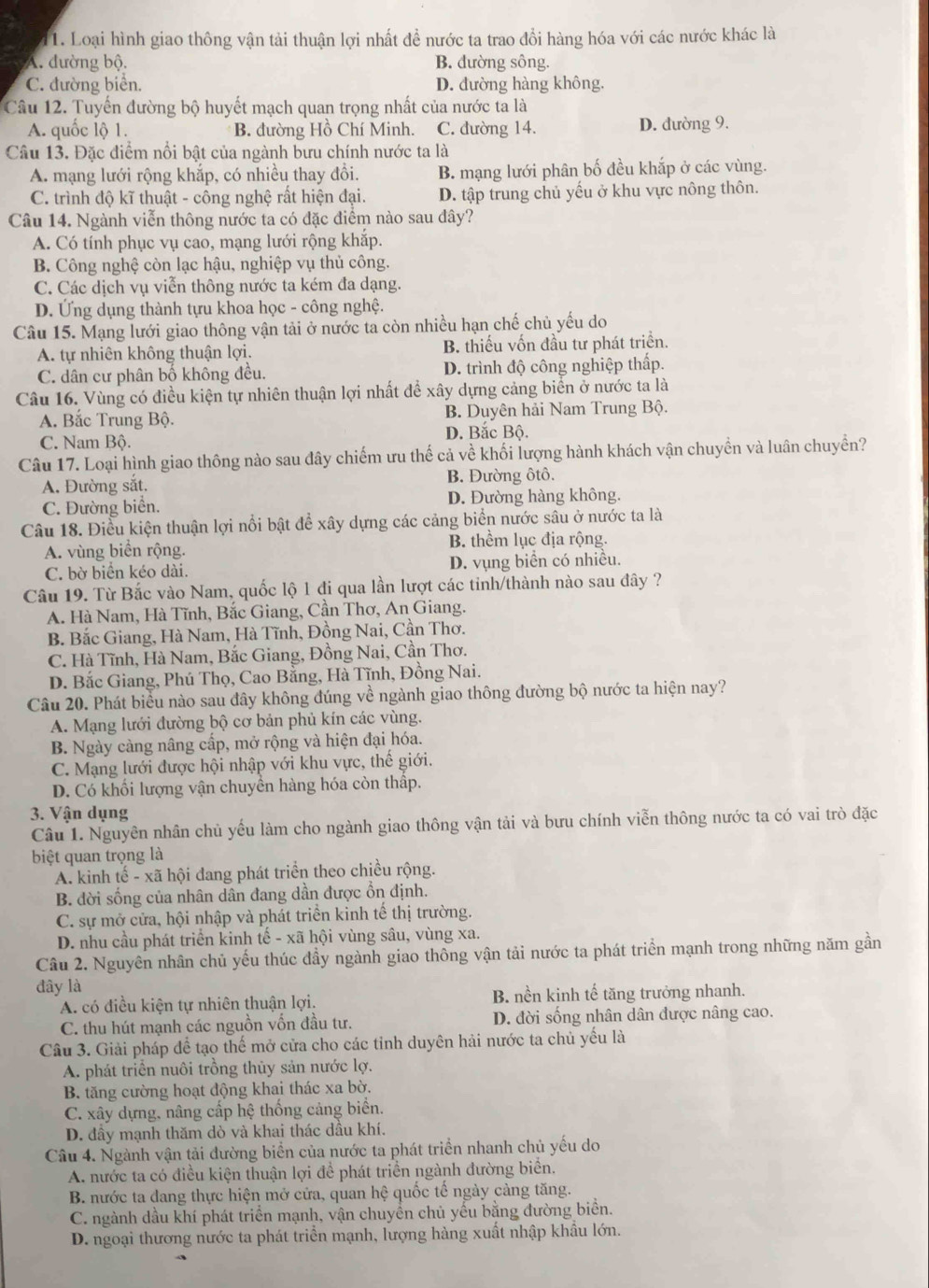 Loại hình giao thông vận tải thuận lợi nhất đề nước ta trao đổi hàng hóa với các nước khác là
A. đường bộ. B. dường sông.
C. đường biển. D. đường hàng không.
Câu 12. Tuyến đường bộ huyết mạch quan trọng nhất của nước ta là
A. quốc lộ 1. B. đường Hồ Chí Minh. C. đường 14. D. đường 9.
Câu 13. Đặc điểm nổi bật của ngành bưu chính nước ta là
A. mạng lưới rộng khắp, có nhiều thay đồi. B. mạng lưới phân bố đều khắp ở các vùng.
C. trình độ kĩ thuật - công nghệ rất hiện đại. D. tập trung chủ yếu ở khu vực nông thôn.
Câu 14. Ngành viễn thông nước ta có đặc điểm nào sau đây?
A. Có tính phục vụ cao, mạng lưới rộng khắp.
B. Công nghệ còn lạc hậu, nghiệp vụ thủ công.
C. Các dịch vụ viễn thông nước ta kém đa dạng.
D. Ứng dụng thành tựu khoa học - công nghệ.
Câu 15. Mạng lưới giao thông vận tải ở nước ta còn nhiều hạn chế chủ yếu do
A. tự nhiên không thuận lợi. B. thiếu vốn đầu tư phát triển.
C. dân cư phân bố không đều. D. trình độ công nghiệp thấp.
Câu 16. Vùng có điều kiện tự nhiên thuận lợi nhất để xây dựng cảng biển ở nước ta là
A. Bắc Trung Bộ. B. Duyên hải Nam Trung Bộ.
C. Nam Bộ. D. Bắc Bộ.
Câu 17. Loại hình giao thông nào sau đây chiếm ưu thế cả về khối lượng hành khách vận chuyền và luân chuyền?
A. Đường sắt. B. Đường ôtô.
C. Đường biển. D. Đường hàng không.
Câu 18. Điều kiện thuận lợi nổi bật để xây dựng các cảng biển nước sâu ở nước ta là
A. vùng biển rộng. B. thêm lục địa rộng.
C. bờ biển kéo dài. D. vụng biển có nhiều.
Câu 19. Từ Bắc vào Nam, quốc lộ 1 đi qua lần lượt các tinh/thành nào sau đây ?
A. Hà Nam, Hà Tĩnh, Bắc Giang, Cần Thơ, An Giang.
B. Bắc Giang, Hà Nam, Hà Tĩnh, Đồng Nai, Cần Thơ.
C. Hà Tĩnh, Hà Nam, Bắc Giang, Đồng Nai, Cần Thơ.
D. Bắc Giang, Phú Thọ, Cao Bằng, Hà Tĩnh, Đồng Nai.
Câu 20. Phát biểu nào sau đây không đúng về ngành giao thông đường bộ nước ta hiện nay?
A. Mạng lưới đường bộ cơ bản phủ kín các vùng.
B. Ngày càng nâng cấp, mở rộng và hiện đại hóa.
C. Mạng lưới được hội nhập với khu vực, thế giới.
D. Có khối lượng vận chuyển hàng hóa còn thấp.
3. Vận dụng
Câu 1. Nguyên nhân chủ yếu làm cho ngành giao thông vận tải và bưu chính viễn thông nước ta có vai trò đặc
biệt quan trọng là
A. kinh tế - xã hội đang phát triển theo chiều rộng.
B. dời sống của nhân dân đang dần được ổn định.
C. sự mở cửa, hội nhập và phát triển kinh tế thị trường.
D. nhu cầu phát triển kinh tế - xã hội vùng sâu, vùng xa.
Câu 2. Nguyên nhân chủ yếu thúc đầy ngành giao thông vận tải nước ta phát triển mạnh trong những năm gần
đây là
A. có điều kiện tự nhiên thuận lợi. B. nền kinh tế tăng trưởng nhanh.
C. thu hút mạnh các nguồn vốn đầu tư. D. đời sống nhân dân được nâng cao.
Câu 3. Giải pháp để tạo thế mở cửa cho các tỉnh duyên hải nước ta chủ yếu là
A. phát triển nuôi trồng thủy sản nước lợ.
B. tăng cường hoạt động khai thác xa bờ.
C. xây dựng, nâng cấp hệ thống cảng biển.
D. đầy mạnh thăm dò và khai thác dầu khí.
Câu 4. Ngành vận tải đường biển của nước ta phát triển nhanh chủ yếu do
A. nước ta có điều kiện thuận lợi để phát triển ngành đường biển.
B. nước ta dang thực hiện mở cửa, quan hệ quốc tế ngày cảng tăng.
C. ngành dầu khí phát triển mạnh, vận chuyển chủ yếu bằng đường biển.
D. ngoại thương nước ta phát triển mạnh, lượng hàng xuất nhập khẩu lớn.