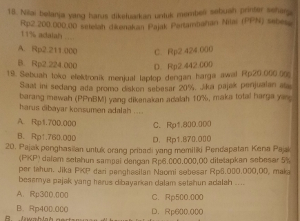 Nilai belanja yang harus dikeluarkan untuk membeli sebuah printer seharg.
Rp2.200.000,00 setelah dikenakan Pajak Pertambahan Nilai (PPN) sebess
11% adalah ....
A. Rp2.211.000 C. Rp2.424.000
B. Rp2.224.000 D. Rp2.442.000
19. Sebuah toko elektronik menjual laptop dengan harga awal Rp20.000.0%
Saat ini sedang ada promo diskon sebesar 20%. Jika pajak penjualan at
barang mewah (PPnBM) yang dikenakan adalah 10%, maka total harga yas
harus dibayar konsumen adalah ....
A. Rp1.700.000 C. Rp1.800.000
B. Rp1.760.000
D. Rp1.870.000
20. Pajak penghasilan untuk orang pribadi yang memiliki Pendapatan Kena Pajak
(PKP) dalam setahun sampai dengan Rp6.000.000,00 ditetapkan sebesar 5%
per tahun. Jika PKP dari penghasilan Naomi sebesar Rp6.000.000,00, maka
besarnya pajak yang harus dibayarkan dalam setahun adalah ....
A. Rp300,000 C. Rp500.000
B. Rp400.000 D. Rp600.000
B l wablsh pert