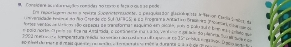 Considere as informações contidas no texto e faça o que se pede. 
Em reportagem para a revista Superinteressante, o pesquisador glaciologista Jefferson Cardia Simões, da 
Universidade Federal do Rio Grande do Sul (UFRGS) e do Programa Antártico Brasileiro (Proantar), disse que os 
fortes ventos antárticos são capazes de transformar esquimó em picolé, pois o polo sul é bem mais gelado que 
o polo norte. O polo sul fica na Antártida, o continente mais alto, ventoso e gelado do planeta. Sua altitude é de
2992 metros e a temperatura média no verão não costuma ultrapassar os 35° celsius negativos. O polo norte fir 
ao nível do mar e é mais quente; no verão, a temperatura média durante o dia é de 0°