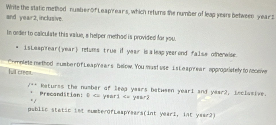 Write the static method number Of LeapYear's, which returns the number of leap years between year 1
and year2, inclusive. 
In order to calculate this value, a helper method is provided for you. 
1sLeapYear (year ) retums t rue if year is a leap year and fa1se otherwise. 
Complete method number Of LeapYear's below. You must use 1sLeapYear appropriately to receive 
full crean. 
Returns the number of leap years between year1 and year2, inclusive. 
Precondition: θ year1, int year2)