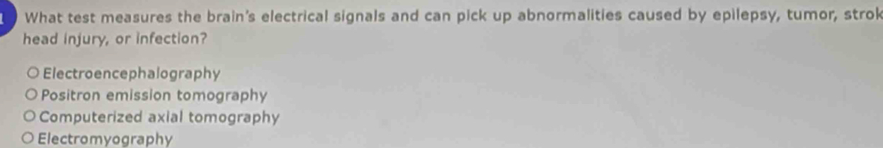 What test measures the brain's electrical signals and can pick up abnormalities caused by epilepsy, tumor, strok
head injury, or infection?
Electroencephalography
Positron emission tomography
Computerized axial tomography
Electromyography