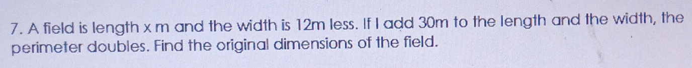 A field is length x m and the width is 12m less. If I add 30m to the length and the width, the 
perimeter doubles. Find the original dimensions of the field.