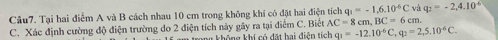 Tại hai điểm A và B cách nhau 10 cm trong không khí có đặt hai điện tích q_1=-1,6.10^(-6)C và q_2=-2,4.10^(-6)
C. Xác định cường độ điện trường do 2 điện tích này gây ra tại điểm C. Biết AC=8cm, BC=6cm. 
ng không khí có đặt hai điện tích q_1=-12.10^(-6)C, q_2=2,5.10^(-6)C.