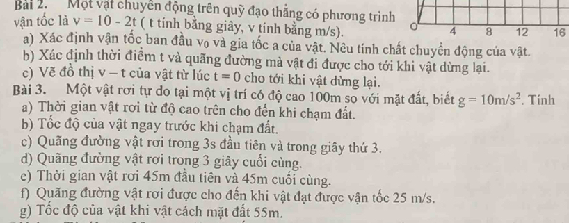 Bai 2. Một vật chuyển động trên quỹ đạo thắng có phương trình 
vận tốc là v=10-2t ( t tính bằng giây, v tính bằng m/s). 
a) Xác định vận tốc ban đầu vo và gia tốc a của vật. Nêu tính chất chuyển động của vật. 
b) Xác định thời điểm t và quãng đường mả vật đi được cho tới khi vật dừng lại. 
c) Vẽ đồ thị v - t của vật từ lúc t=0 cho tới khi vật dừng lại. 
Bài 3. Một vật rơi tự do tại một vị trí có độ cao 100m so với mặt đất, biết g=10m/s^2. Tính 
a) Thời gian vật rơi từ độ cao trên cho đến khi chạm đất. 
b) Tốc độ của vật ngay trước khi chạm đất. 
c) Quãng đường vật rơi trong 3s đầu tiên và trong giây thứ 3. 
d) Quãng đường vật rơi trong 3 giây cuối cùng. 
e) Thời gian vật rơi 45m đầu tiên và 45m cuối cùng. 
f) Quăng đường vật rơi được cho đến khi vật đạt được vận tốc 25 m/s. 
g) Tốc độ của vật khi vật cách mặt đất 55m.