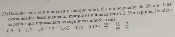 23)Desenhe uma reta numérica e marque sobre ela um segmento de 20 cm. Nas 
extremidades desse segmento, marque os números zero e 2. Em seguida, localize 
ós pontos que representam os seguintes números reais:
0,5 1 1, 5 1, 6 1, 7 1,62 0,75 0,125  10/7   81/80   9/20 