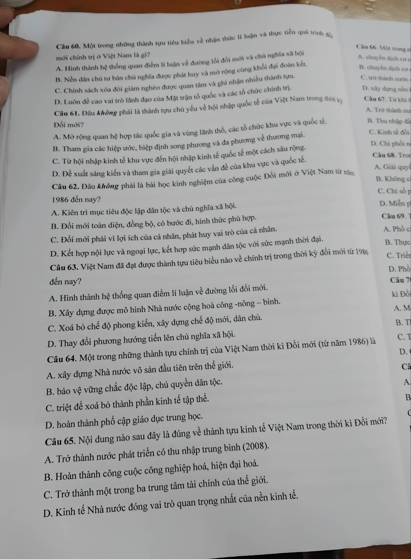 Một trong những thành tựu tiêu biểu về nhận thức lí luận và thực tiễn quá trình đổi
Câu 66. Một trong n
mới chính trị ở Việt Nam là gì?
A. Hình thành hệ thống quan điểm lí luận về đường lối đổi mới và chú nghĩa xã hội
A. chuyển dịch cơ c
B. Nền dân chủ tư bản chủ nghĩa được phát huy và mở rộng cùng khối đại đoàn kết.
B. chuyển địch cơ
C. Chính sách xóa đói giảm nghèo được quan tâm và ghi nhận nhiều thành tựu.
C. trở thành nước
D. Luôn đề cao vai trò lãnh đạo của Mặt trận tổ quốc và các tổ chức chính trị.
D. xây dựng nền I
Câu 61. Đâu không phải là thành tựu chủ yếu về hội nhập quốc tế của Việt Nam trong thời kỳ Câu 67. Từ khi t
A. Trở thành nư
Đổi mới?
A. Mở rộng quan hệ hợp tác quốc gia và vùng lãnh thổ, các tổ chức khu vực và quốc tế.
B. Thu nhập đã
D. Chi phối n
B. Tham gia các hiệp ước, hiệp định song phương và đa phương về thương mại.
C. Kinh tế đối
Câu 68. Tron
C. Từ hội nhập kinh tế khu vực đến hội nhập kinh tế quốc tế một cách sâu rộng.
A. Giải quyế
D. Đề xuất sáng kiến và tham gia giải quyết các vấn đề của khu vực và quốc tế.
B. Không cỉ
Câu 62. Đâu không phải là bài học kinh nghiệm của công cuộc Đổi mới ở Việt Nam từ năm
C. Chỉ số p
1986 đến nay?
A. Kiên trì mục tiêu độc lập dân tộc và chủ nghĩa xã hội.
D. Miễn p
B. Đổi mới toàn diện, đồng bộ, có bước đi, hình thức phù hợp.
Câu 69. T
C. Đổi mới phải vì lợi ích của cá nhân, phát huy vai trò của cá nhân.
A. Phồ cá
D. Kết hợp nội lực và ngoại lực, kết hợp sức mạnh dân tộc với sức mạnh thời đại.
B. Thực
Câu 63. Việt Nam đã đạt được thành tựu tiêu biểu nào về chính trị trong thời kỳ đổi mới từ 1986 C. Triểr
D. Phổ
đến nay?
Câu 7
A. Hình thành hệ thống quan điểm lí luận về đường lối đổi mới.
kì Đồi
B. Xây dựng được mô hình Nhà nước cộng hoà công -nông - binh.
A. M
C. Xoá bỏ chế độ phong kiến, xây dựng chế độ mới, dân chủ.
B. T
D. Thay đổi phương hướng tiến lên chủ nghĩa xã hội.
C. T
Câu 64. Một trong những thành tựu chính trị của Việt Nam thời kì Đồi mới (từ năm 1986) là
D.
A. xây dựng Nhà nước vô sản đầu tiên trên thế giới.
Câ
B. bảo vệ vững chắc độc lập, chủ quyền dân tộc.
A
C. triệt để xoá bỏ thành phần kinh tế tập thể.
B
D. hoàn thành phổ cập giáo dục trung học.
(
Câu 65. Nội dung nào sau đây là đúng về thành tựu kinh tế Việt Nam trong thời kì Đổi mới?
A. Trở thành nước phát triển có thu nhập trung bình (2008).
B. Hoàn thành công cuộc công nghiệp hoá, hiện đại hoá.
C. Trở thành một trong ba trung tâm tài chính của thế giới.
D. Kinh tế Nhà nước đóng vai trò quan trọng nhất của nền kinh tế.