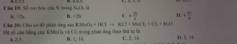 c, c, 1 B. a, d, e.
Câu 19: Số oxi hóa của N trong N_aO_bld
A. +2a. B. +2b. C. + 2b/a  D. + 2a/b 
* Câu 20: Cho sơ đồ phản ứng sau KMnO_4+HClto KCl+MnCl_2+Cl_2+H_2O
Hệ số cân bằng của KMnO₄ và Cl_2 trong phản ứng theo thứ tự là
A. 2; 5 : B. 1, 16. C. 2, 16. D. 2, 18.