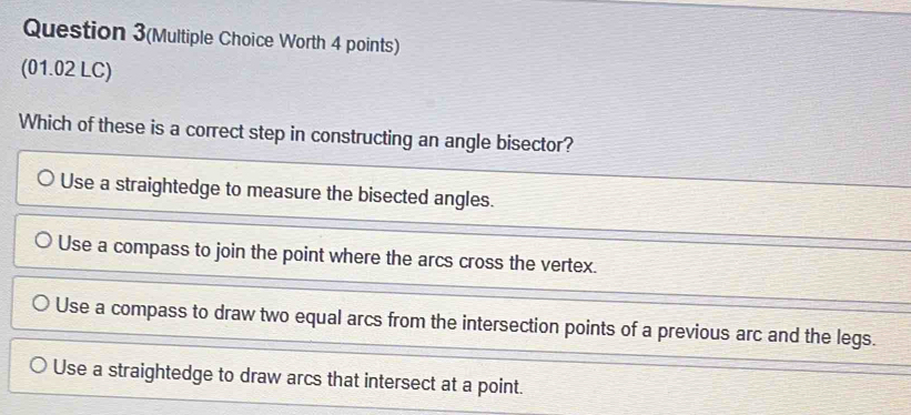 Question 3(Multiple Choice Worth 4 points)
(01.02 LC)
Which of these is a correct step in constructing an angle bisector?
Use a straightedge to measure the bisected angles.
Use a compass to join the point where the arcs cross the vertex.
Use a compass to draw two equal arcs from the intersection points of a previous arc and the legs.
Use a straightedge to draw arcs that intersect at a point.