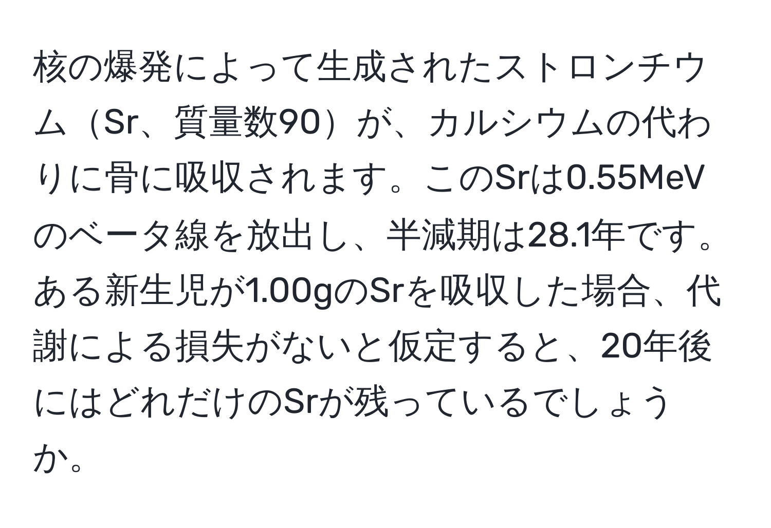 核の爆発によって生成されたストロンチウムSr、質量数90が、カルシウムの代わりに骨に吸収されます。このSrは0.55MeVのベータ線を放出し、半減期は28.1年です。ある新生児が1.00gのSrを吸収した場合、代謝による損失がないと仮定すると、20年後にはどれだけのSrが残っているでしょうか。