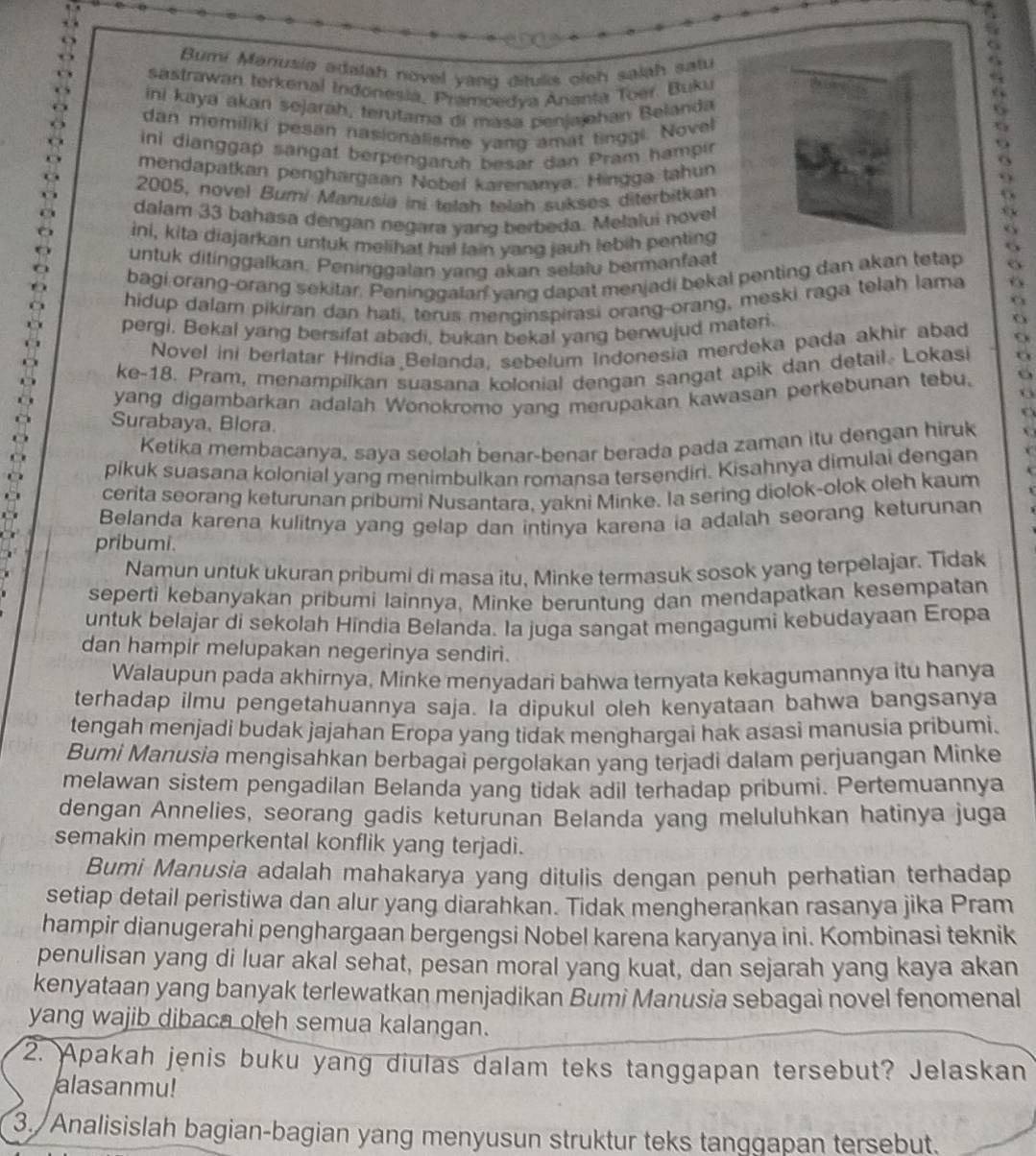 Bumi Manusia adalah novel yang ditulis oleh salah satu
sastrawan terkenal Indonesia, Pramoedya Ananta Toer. Buku
ni kaya akań sejarah, terutama di masa penjajahan Belanda
dan memiliki pesan nasionalisme yang amat tinggi. Novel
ini dianggap sangaf berpengaruh besar dan Pram hampir
mendapatkan penghargaan Nobel karenanya. Hingga tahun
2005, novel Bumi Manusia ini telah telah sukses diterbitkan
dalam 33 bahasa dengan negara yang berbeda. Melalui novel
ini, kita diajarkan untuk melihat hal lain yang jauh lebih penting
untuk ditinggalkan. Peninggalan yang akan selalu bermanfaat
bagi orang-orang sekitar. Peninggalan yang dapat menjadi bekal penting dan akan tetap
hidup dalam pikiran dan hati, terus menginspirasi orang-orang, meski raga telah lama 6
pergi. Bekal yang bersifat abadi, bukan bekal yang berwujud materi.
Novel ini berlatar Hindia Belanda, sebelum Indonesia merdeka pada akhir abad
ke-18. Pram, menampilkan suasana kolonial dengan sangat apik dan detail. Lokasi
yang digambarkan adalah Wonokromo yang merupakan kawasan perkebunan tebu. 6
   
Surabaya, Blora.
Ketika membacanya, saya seolah benar-benar berada pada zaman itu dengan hiruk
pikuk suasana kolonial yang menimbulkan romansa tersendiri. Kisahnya dimulai dengan
cerita seorang keturunan pribumi Nusantara, yakni Minke. Ia sering diolok-olok oleh kaum
Belanda karena kulitnya yang gelap dan intinya karena ia adalah seorang keturunan
pribumi.
Namun untuk ukuran pribumi di masa itu, Minke termasuk sosok yang terpelajar. Tidak
seperti kebanyakan pribumi lainnya, Minke beruntung dan mendapatkan kesempatan
untuk belajar di sekolah Hindia Belanda. Ia juga sangat mengagumi kebudayaan Eropa
dan hampir melupakan negerinya sendiri.
Walaupun pada akhirnya, Minke menyadari bahwa ternyata kekagumannya itu hanya
terhadap ilmu pengetahuannya saja. Ia dipukul oleh kenyataan bahwa bangsanya
tengah menjadi budak jajahan Eropa yang tidak menghargai hak asasi manusia pribumi.
Bumi Manusia mengisahkan berbagai pergolakan yang terjadi dalam perjuangan Minke
melawan sistem pengadilan Belanda yang tidak adil terhadap pribumi. Pertemuannya
dengan Annelies, seorang gadis keturunan Belanda yang meluluhkan hatinya juga
semakin memperkental konflik yang terjadi.
Bumi Manusia adalah mahakarya yang ditulis dengan penuh perhatian terhadap
setiap detail peristiwa dan alur yang diarahkan. Tidak mengherankan rasanya jika Pram
hampir dianugerahi penghargaan bergengsi Nobel karena karyanya ini. Kombinasi teknik
penulisan yang di luar akal sehat, pesan moral yang kuat, dan sejarah yang kaya akan
kenyataan yang banyak terlewatkan menjadikan Bumi Manusia sebagai novel fenomenal
yang wajib dibaca oleh semua kalangan.
2. Apakah jenis buku yang diulas dalam teks tanggapan tersebut? Jelaskan
alasanmu!
3./Analisislah bagian-bagian yang menyusun struktur teks tanggapan tersebut.