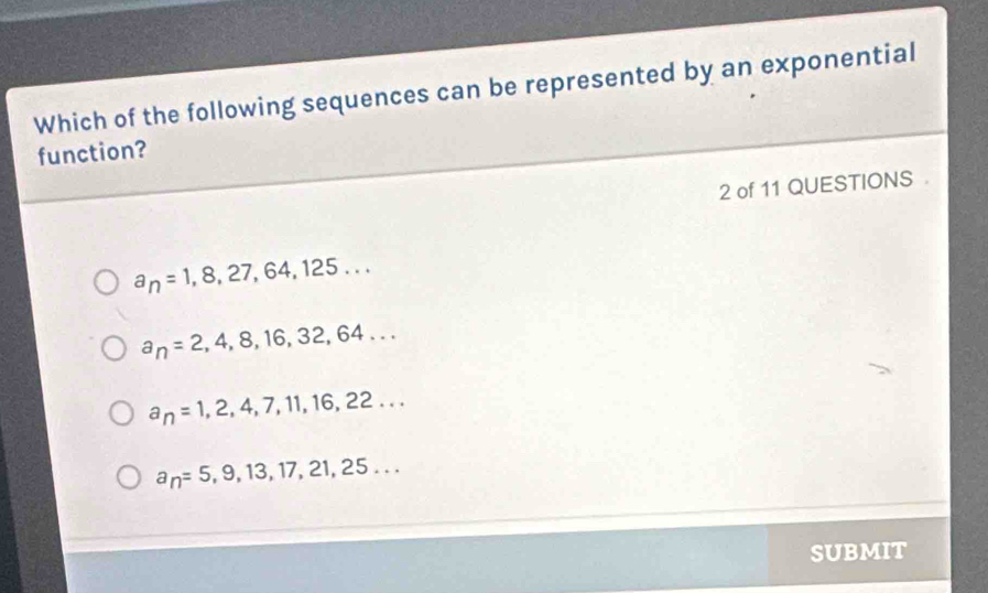 Which of the following sequences can be represented by an exponential
function?
2 of 11 QUESTIONS .
a_n=1,8,27,64,125...
a_n=2,4,8,16,32,64...
a_n=1,2,4,7,11,16,22...
a_n=5,9,13,17,21,25... 
SUBMIT