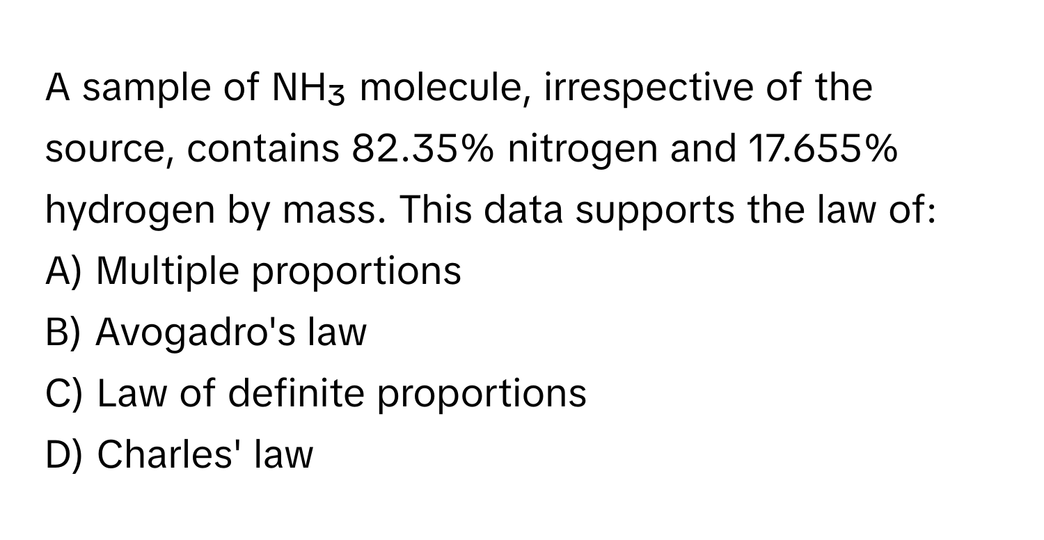 A sample of NH₃ molecule, irrespective of the source, contains 82.35% nitrogen and 17.655% hydrogen by mass. This data supports the law of:

A) Multiple proportions
B) Avogadro's law
C) Law of definite proportions
D) Charles' law