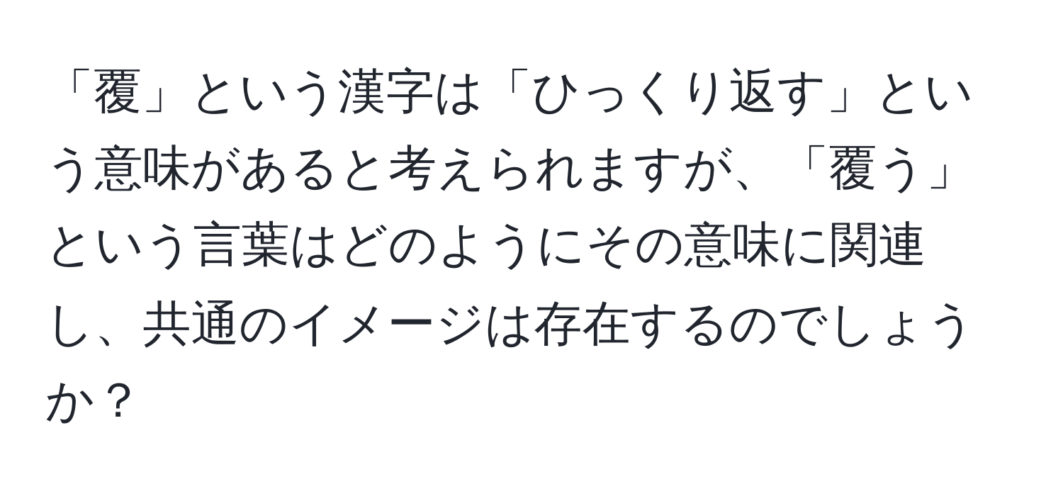 「覆」という漢字は「ひっくり返す」という意味があると考えられますが、「覆う」という言葉はどのようにその意味に関連し、共通のイメージは存在するのでしょうか？