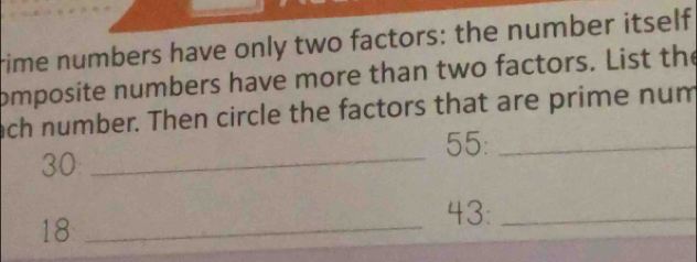 rime numbers have only two factors: the number itself 
omposite numbers have more than two factors. List the 
ach number. Then circle the factors that are prime num 
_
55 :_
30
18 _
43 :_