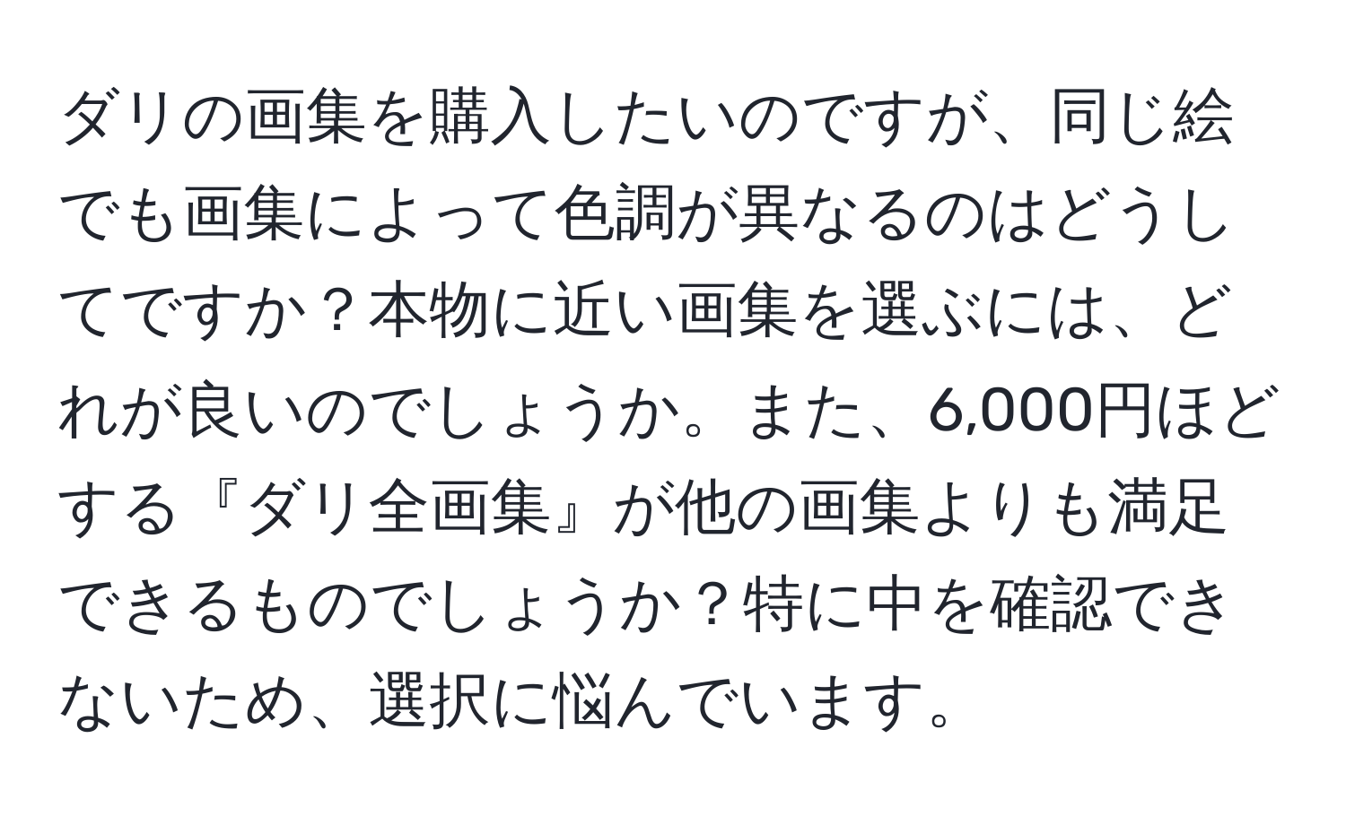 ダリの画集を購入したいのですが、同じ絵でも画集によって色調が異なるのはどうしてですか？本物に近い画集を選ぶには、どれが良いのでしょうか。また、6,000円ほどする『ダリ全画集』が他の画集よりも満足できるものでしょうか？特に中を確認できないため、選択に悩んでいます。