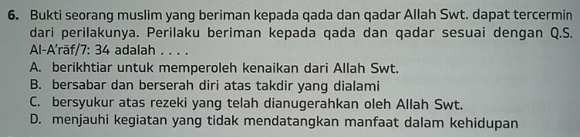 Bukti seorang muslim yang beriman kepada qada dan qadar Allah Swt. dapat tercermin
dari perilakunya. Perilaku beriman kepada qada dan qadar sesuai dengan Q.S.
Al-A'rāf/7: 34 adalah . . . .
A. berikhtiar untuk memperoleh kenaikan dari Allah Swt.
B. bersabar dan berserah diri atas takdir yang dialami
C. bersyukur atas rezeki yang telah dianugerahkan oleh Allah Swt.
D. menjauhi kegiatan yang tidak mendatangkan manfaat dalam kehidupan