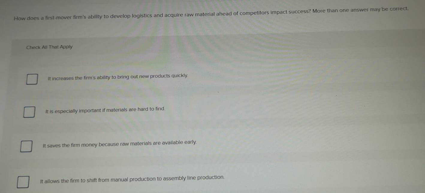 How does a first-mover firm's ability to develop logistics and acquire raw material ahead of competitors impact success? More than one answer may be correct.
Check All That Apply
It increases the firm's ability to bring out new products quickly.
It is especially important if materials are hard to find.
It saves the firm money because raw materials are available early.
It allows the firm to shift from manual production to assembly line production.