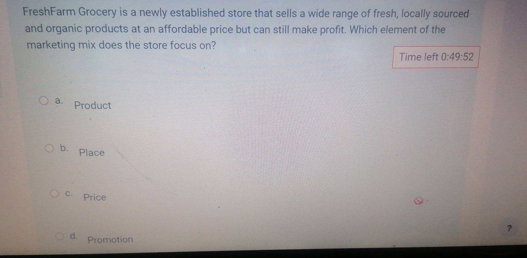 FreshFarm Grocery is a newly established store that sells a wide range of fresh, locally sourced
and organic products at an affordable price but can still make profit. Which element of the
marketing mix does the store focus on?
Time left 0:49:52
a. Product
b. Place
c. Price
?
d. Promotion