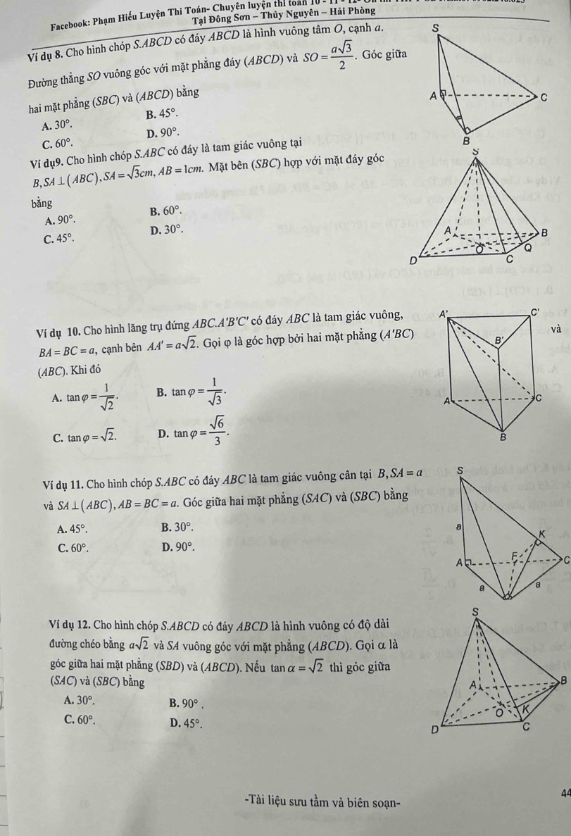Facebook: Phạm Hiếu Luyện Thi Toán- Chuyên luyện thí toàn 1
Tại Đông Sơn - Thủy Nguyên - Hải Phòng
Ví dụ 8. Cho hình chóp S.ABCD có đây ABCD là hình vuông tâm O, cạnh a. 
Đường thẳng SO vuông góc với mặt phẳng đáy (ABCD) và SO= asqrt(3)/2 . Góc giữa
hai mặt phẳng (SBC) và (ABCD) bằng
A. 30°. B. 45°.
D. 90°.
C. 60°.
Ví dụ9. Cho hình chóp S.ABC có đáy là tam giác vuông tại
B, SA⊥ (ABC),SA=sqrt(3)cm,AB=1cm 2.  Mặt bên (SBC) hợp với mặt đáy góc
bằng
A. 90°. B. 60°.
C. 45°.
D. 30°.
Ví dụ 10. Cho hình lăng trụ đứng ABC.A 'B'C' có đáy ABC là tam giác vuông,
BA=BC=a , cạnh bên AA'=asqrt(2).. Gọi φ là góc hợp bởi hai mặt phẳng (A'BC)
va
(ABC). Khi đó
A. tan varphi = 1/sqrt(2) . B. tan varphi = 1/sqrt(3) .
C. tan varphi =sqrt(2). D. tan varphi = sqrt(6)/3 .
Ví dụ 11. Cho hình chóp S.ABC có đáy ABC là tam giác vuông cân tại B ,SA=a
và SA⊥ (ABC),AB=BC=a. Góc giữa hai mặt phẳng (SAC) và (SBC) bằng
A. 45°. B. 30°.
C. 60°. D. 90°.
C
Ví dụ 12. Cho hình chóp S.ABCD có đáy ABCD là hình vuông có độ dài
đường chéo bằng asqrt(2) và SA vuông góc với mặt phẳng (ABCD). Gọi α là
góc giữa hai mặt phẳng (SBD) và (ABCD). Nếu tan alpha =sqrt(2) thì góc giữa
(SAC) và SBC) bằng 
B
A. 30°. B. 90°.
C. 60°. D. 45°.
44
-Tài liệu sưu tầm và biên soạn-