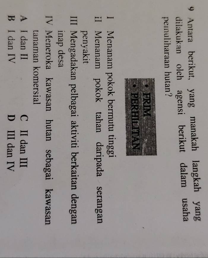 Antara berikut, yang manakah langkah yang
dilakukan oleh agensi berikut dalam usaha
pemuliharaan hutan?
FRIM
PERHILITAN
I Menanam pokok bermutu tinggi
iI Menanam pokok tahan daripada serangan
penyakit
III Mengadakan pelbagai aktiviti berkaitan dengan
inap desa
IV Meneroka kawasan hutan sebagai kawasan
tanaman komersial
A I dan II C II dan III
B I dan IV D III dan IV