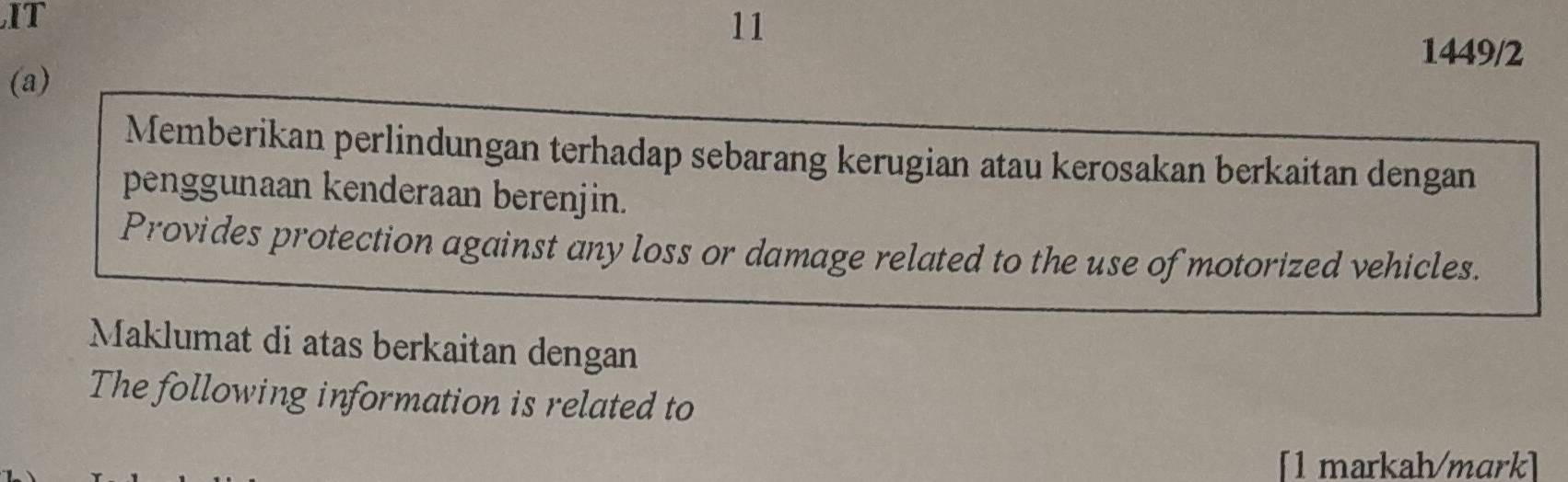 IT 
11 
1449/2 
(a) 
Memberikan perlindungan terhadap sebarang kerugian atau kerosakan berkaitan dengan 
penggunaan kenderaan berenjin. 
Provides protection against any loss or damage related to the use of motorized vehicles. 
Maklumat di atas berkaitan dengan 
The following information is related to 
[1 markah/mark]