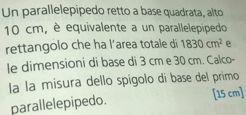 Un parallelepipedo retto a base quadrata, alto
10 cm, è equivalente a un parallelepipedo 
rettangolo che ha l’area totale di 1830cm^2 e 
le dimensioni di base di 3 cm e 30 cm. Calco- 
la la misura dello spigolo di base del primo 
parallelepipedo. [ 15 cm ]