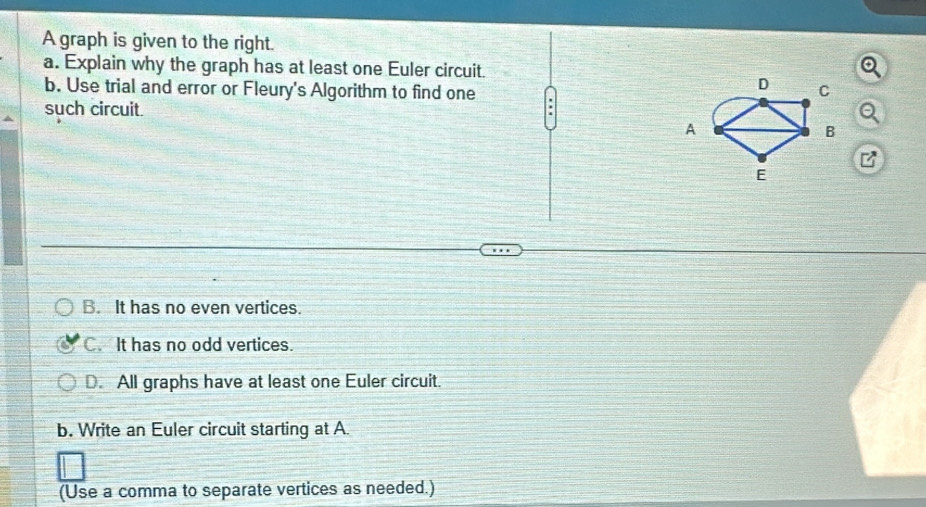 A graph is given to the right.
a. Explain why the graph has at least one Euler circuit.
D
b. Use trial and error or Fleury's Algorithm to find one C
such circuit.
A
B
E
B. It has no even vertices.
C. It has no odd vertices.
D. All graphs have at least one Euler circuit.
b. Write an Euler circuit starting at A.
(Use a comma to separate vertices as needed.)