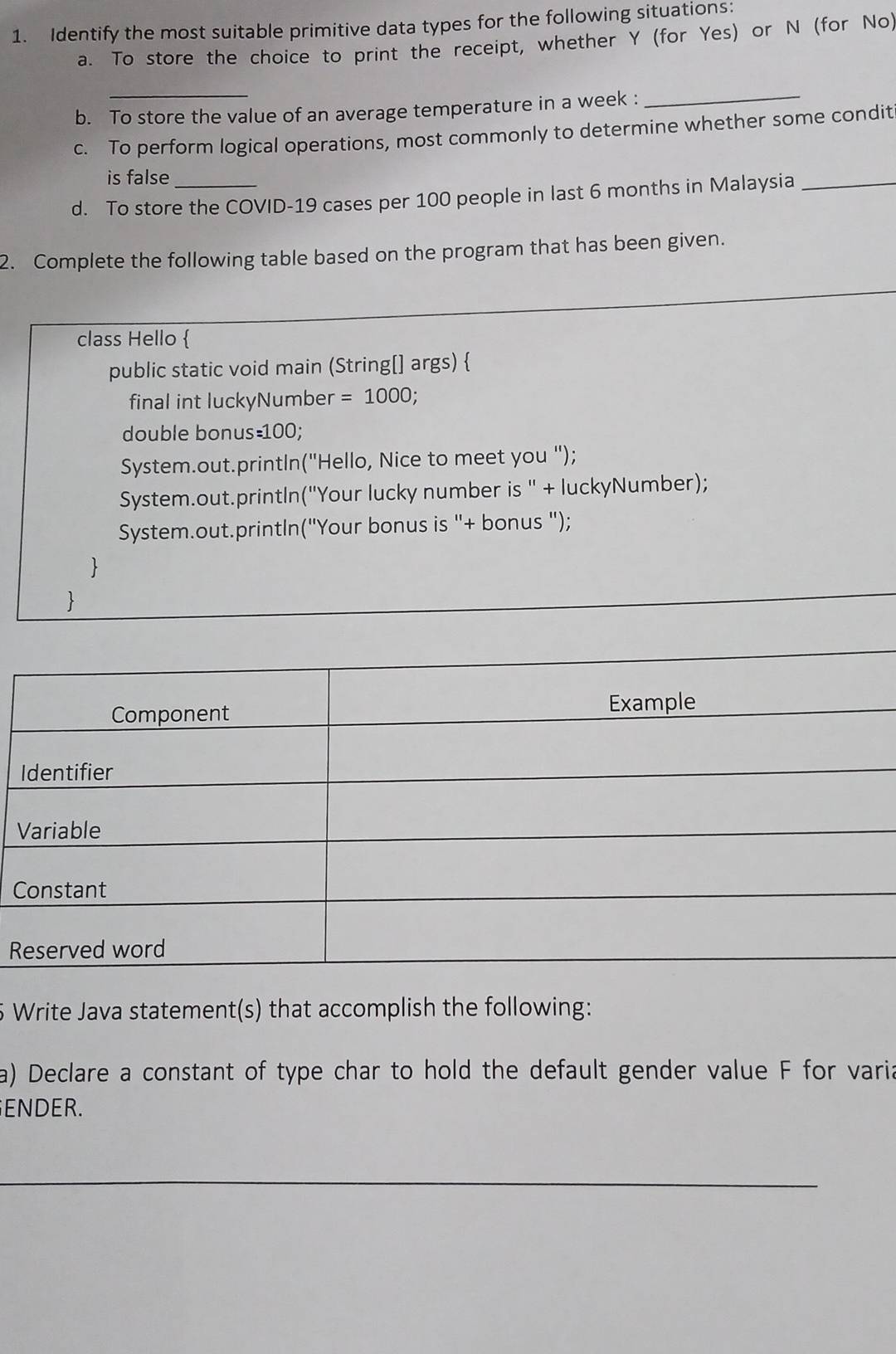 Identify the most suitable primitive data types for the following situations: 
a. To store the choice to print the receipt, whether Y (for Yes) or N (for No) 
b. To store the value of an average temperature in a week :_ 
c. To perform logical operations, most commonly to determine whether some condit 
is false 
d. To store the COVID-19 cases per 100 people in last 6 months in Malaysia 
2. Complete the following table based on the program that has been given. 
class Hello  
public static void main (String[] args)  
final int luckyNumber =1000; 
double bonus =100; 
System.out.println("Hello, Nice to meet you "); 
System.out.printIn("Your lucky number is " + luckyNumber); 
System.out.println("Your bonus is "+ bonus "); 
 
 
C 
R 
5 Write Java statement(s) that accomplish the following: 
a) Declare a constant of type char to hold the default gender value F for varia 
ENDER.