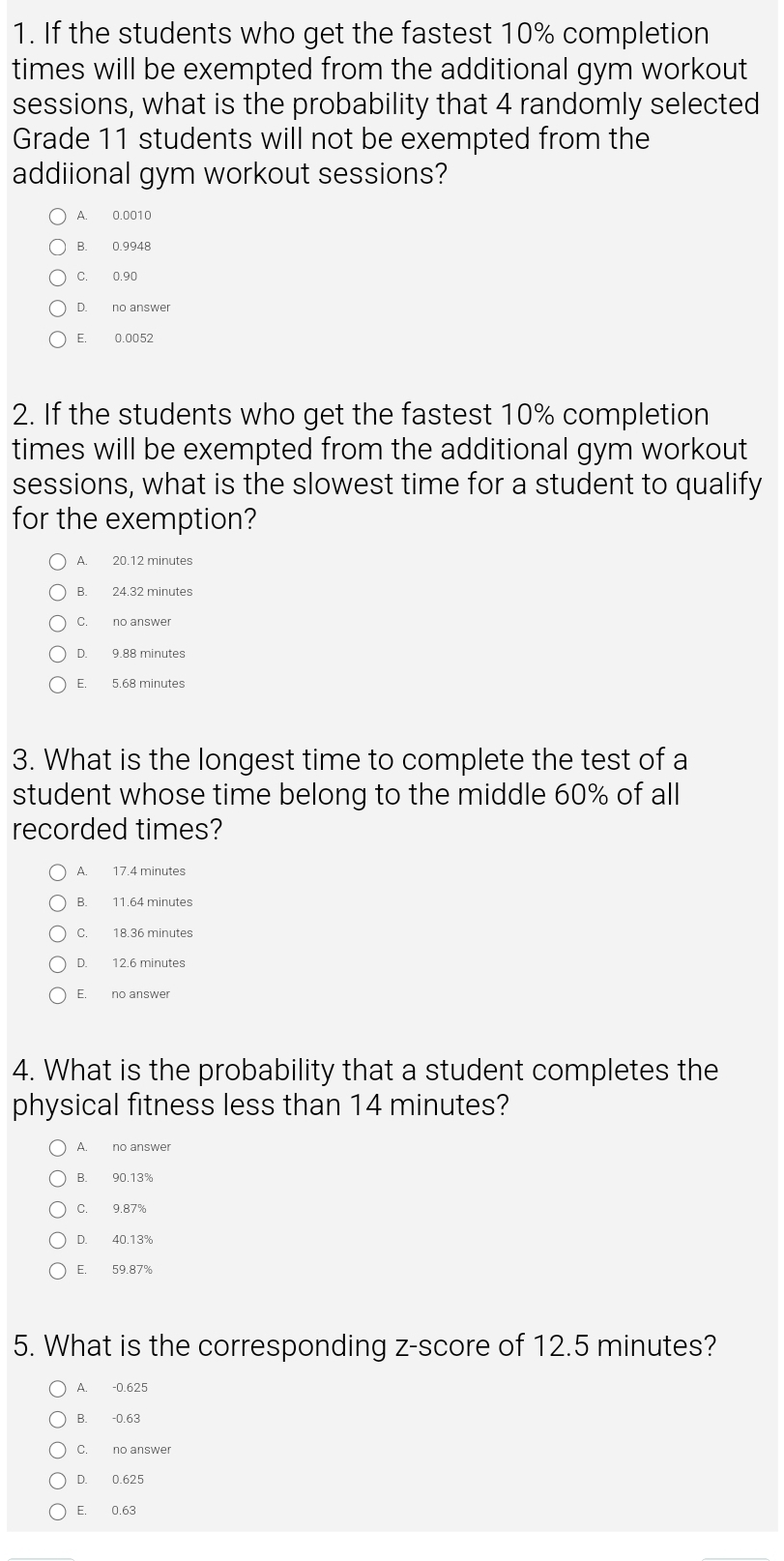 If the students who get the fastest 10% completion
times will be exempted from the additional gym workout
sessions, what is the probability that 4 randomly selected
Grade 11 students will not be exempted from the
addiional gym workout sessions?
A. 0.0010
B. 0.9948
C. 0.90
D. no answer
E. 0.0052
2. If the students who get the fastest 10% completion
times will be exempted from the additional gym workout
sessions, what is the slowest time for a student to qualify
for the exemption?
A. 20.12 minutes
B. 24.32 minutes
D. 9.88 minutes
E. 5.68 minutes
3. What is the longest time to complete the test of a
student whose time belong to the middle 60% of all
recorded times?
A. 17.4 minutes
B. 11.64 minutes
C. 18.36 minutes
D. 12.6 minutes
E. no answer
4. What is the probability that a student completes the
physical fitness less than 14 minutes?
A. no answer
B. 90.13%
C. 9.87%
D. 40.13%
E. 59.87%
5. What is the corresponding z-score of 12.5 minutes?
A. -0.625
B. -0.63
C. no answer
D. 0.625
E. 0.63