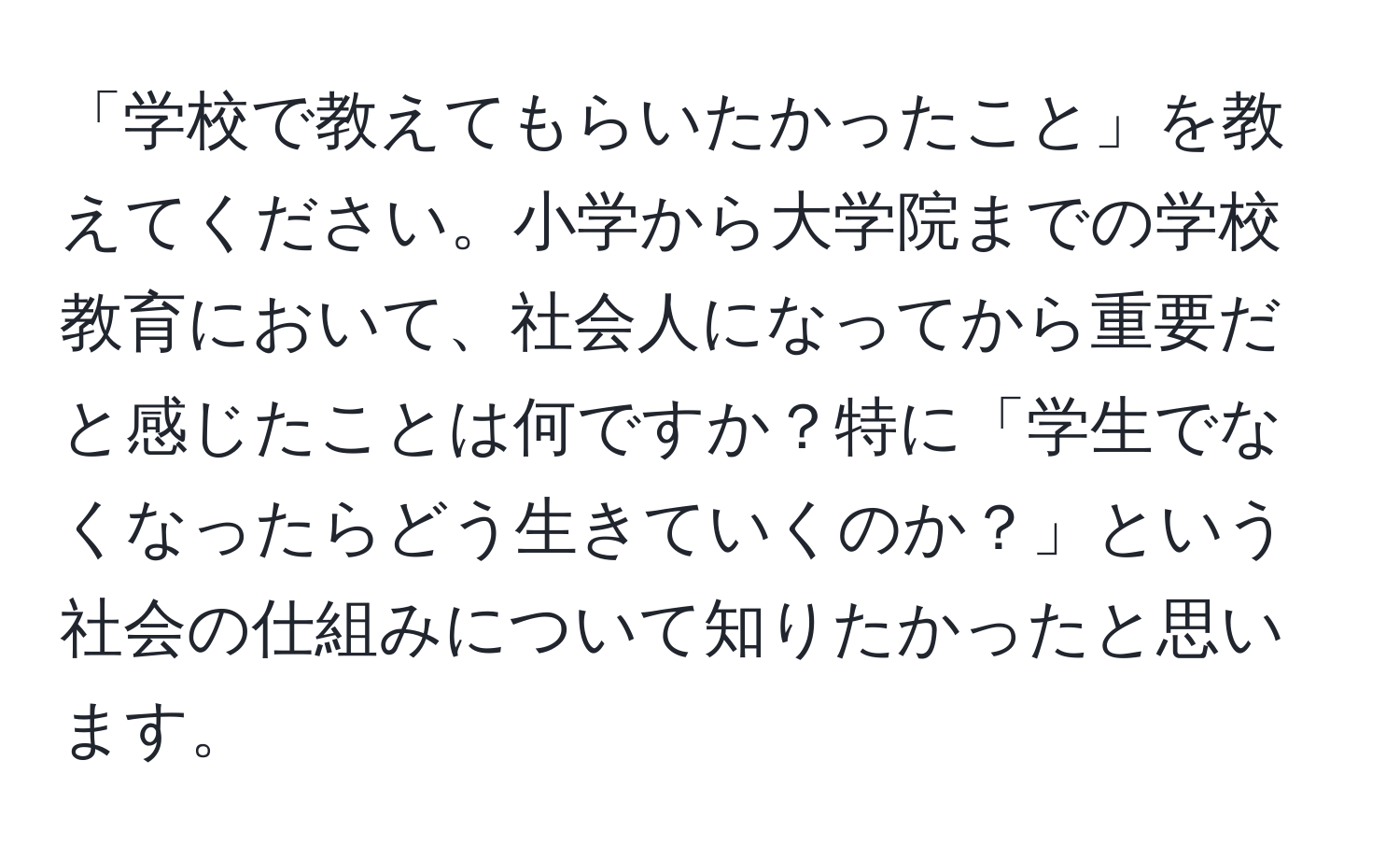 「学校で教えてもらいたかったこと」を教えてください。小学から大学院までの学校教育において、社会人になってから重要だと感じたことは何ですか？特に「学生でなくなったらどう生きていくのか？」という社会の仕組みについて知りたかったと思います。