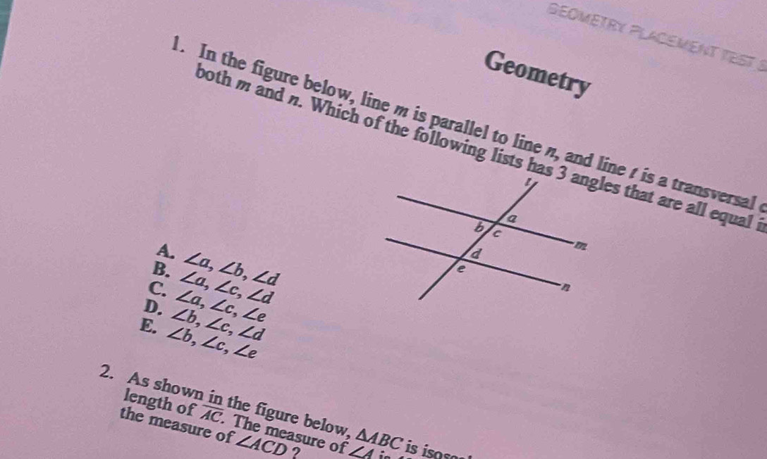 SEOMETRY PLACEMENT TEST !
Geometry
. In the figure below, line m is parallel to line n, and line t is a transversal
both m and n. Which of the following lists has 3 angles that are all equal
A.
B.
C. ∠ a, ∠ b, ∠ d
D. ∠ a, ∠ c, ∠ e ∠ a, ∠ c, ∠ d
E. ∠ b, ∠ c, ∠ e ∠ b, ∠ c, ∠ d
2. As shown in the figure below △ ABC is iso so
length of overline AC. The measure of ∠ Ai
the measure of ∠ ACD ?