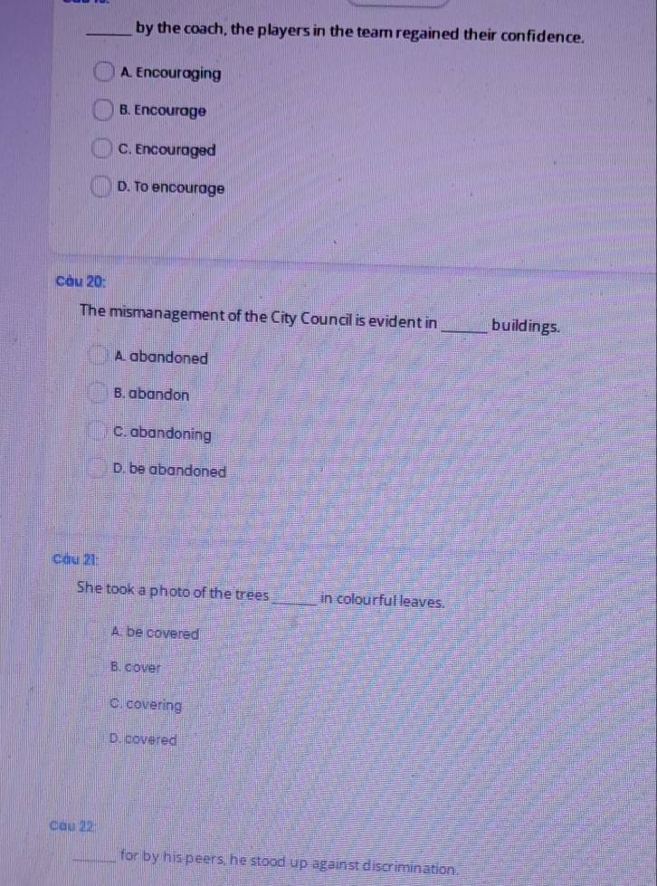 by the coach, the players in the team regained their confidence.
A. Encouraging
B. Encourage
C. Encouraged
D. To encourage
Càu 20:
The mismanagement of the City Council is evident in _buildings.
A. abandoned
B. abandon
C. abandoning
D. be abandoned
Cầu 21:
She took a photo of the trees_ in colourful leaves.
A. be covered
B. cover
C. covering
D. covered
Câu 22
_for by his peers, he stood up against discrimination