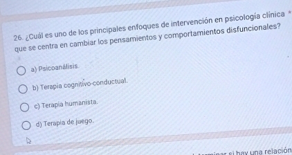 ¿Cuál es uno de los principales enfoques de intervención en psicología clínica *
que se centra en cambiar los pensamientos y comportamientos disfuncionales?
a) Psicoanálisis.
b) Terapia cognitivo conductual.
c) Terapia humanista.
d) Terapia de juego.
par si hay una relación