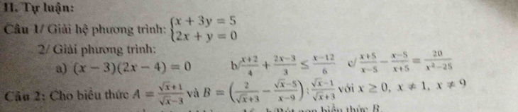 Tự luận: 
Câu 1/ Giải hệ phương trình: beginarrayl x+3y=5 2x+y=0endarray.
2/ Giải phương trình: 
a) (x-3)(2x-4)=0 b  (x+2)/4 + (2x-3)/3 ≤  (x-12)/6  c  (x+5)/x-5 - (x-5)/x+5 = 20/x^2-25 
Cầu 2: Cho biểu thức A= (sqrt(x)+1)/sqrt(x)-3  và B=( 2/sqrt(x)+3 - (sqrt(x)-5)/x-9 ): (sqrt(x)-1)/sqrt(x)+3  với x≥ 0, x!= 1, x!= 9