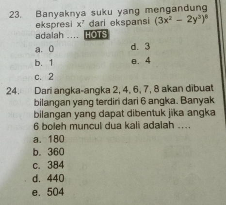 Banyaknya suku yang mengandung
ekspresi x^7 dari ekspansi (3x^2-2y^3)^8
adalah .... HOTS
a⩾ 0 d. 3
b. 1 e. 4
c. 2
24. Dari angka-angka 2, 4, 6, 7, 8 akan dibuat
bilangan yang terdiri dari 6 angka. Banyak
bilangan yang dapat dibentuk jika angka
6 boleh muncul dua kali adalah ....
a. 180
b. 360
c. 384
d. 440
e. 504