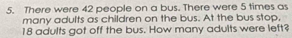 There were 42 people on a bus. There were 5 times as 
many adults as children on the bus. At the bus stop,
18 adults got off the bus. How many adults were left?