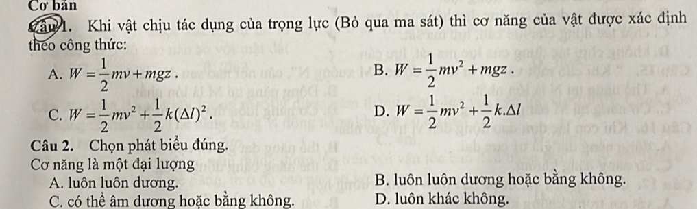 Cơ bản
Zâu 1. Khi vật chịu tác dụng của trọng lực (Bỏ qua ma sát) thì cơ năng của vật được xác định
theo công thức:
B.
A. W= 1/2 mv+mgz. W= 1/2 mv^2+mgz.
C. W= 1/2 mv^2+ 1/2 k(△ l)^2. W= 1/2 mv^2+ 1/2 k.△ l
D.
Câu 2. Chọn phát biểu đúng.
Cơ năng là một đại lượng
A. luôn luôn dương. B. luôn luôn dương hoặc bằng không.
C. có thể âm dương hoặc bằng không. D. luôn khác không.