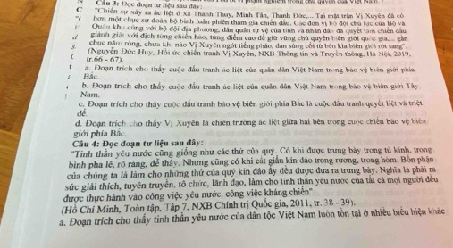 Cầu 3: Đọc đoạn tư liệu sau đây
C  'Chiến sự xây ra ác hệt ở xã Thanh Thuy, Minh Tân, Thanh Đức,... Tại mờ trần Vị Xuyên đã có
' hon một chục sưr đoàn bộ bình luân phiên tham gia chiến đầu. Các đơn vị bỏ đội chủ lục của Bộ và
Quân khu cùng với bộ đội địa phương, dân quân tự vệ của tinh và nhân dân đã quyết tâm chiến đầu
giành giải với địch từng chiến háo, từng điểm cao đề giữ vùng chủ quyên biên giới quốc giaoo gầm
chục năm róng, chưa khi nào Vị Xuyên ngớt tiếng pháo, dạn súng cối từ bên kia biên giới rột sang'.
tr.66 - 67). (Nguyễn Đức Huy, Hồi ức chiến tranh Vị Xuyên, NXB Thông tin và Truyền thông, Hà Nội, 2019.
Bắc a. Đoạn trích cho thấy cuộc đầu tranh ác liệt của quân dân Việt Nam trong bao vệ biên giới phía
Nam. b. Đoạn trích cho thấy cuộc đầu tranh ác liệt của quân dân Việt Nam trong bào vệ biên giới Tây
đé. c. Đoạn trích cho thấy cuộc đầu tranh báo vệ biên giới phía Bắc là cuộc đầu tranh quyết liệt và triệt
d. Đoạn trích cho thầy Vị Xuyên là chiên trường ác liệt giữa hai bên trong cuộc chiến bào vệ biên
giới phía Bắc
Câu 4: Đọc đoạn tư liệu sau đây:
''Tỉnh thần yêu nước cũng giống như các thứ của quý. Có khi được trưng bày trong tù kính, trong
bình pha lê, rõ ràng, đễ thảy. Nhưng cũng có khi cát giáu kin đảo trong rương, trong hòm. Bồn phận
của chúng ta là làm cho những thứ của quý kin đảo ấy đều được đưa ra trưng bảy. Nghĩa là phải ra
sức giải thích, tuyên truyền, tô chức, lãnh đạo, làm cho tinh thần yêu nước của tắt cả mọi người đều
được thực hành vào công việc yêu nước, công việc kháng chiến'.
(Hồ Chí Minh, Toàn tập, Tập 7, NXB Chính trị Quốc gia, 2011, tr. 38 - 39).
a. Đoạn trích cho thấy tinh thần yêu nước của dân tộc Việt Nam luôn tồn tại ở nhiều biểu hiện khác