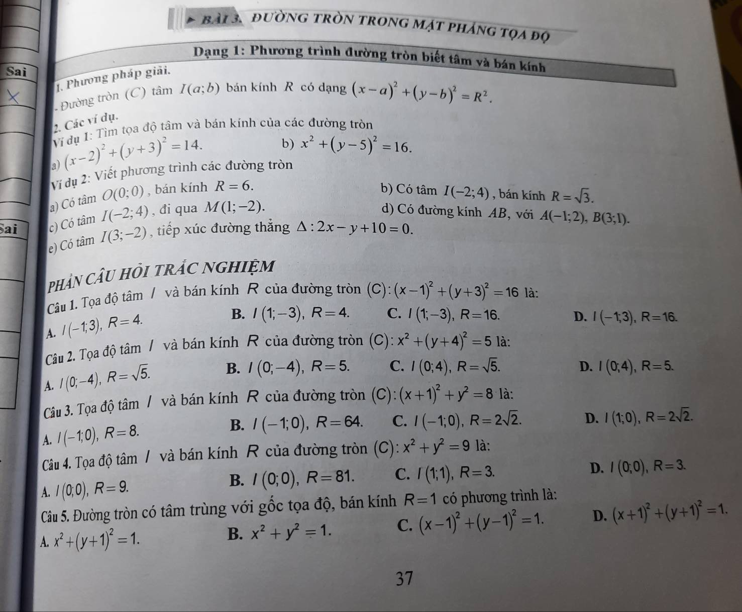 đường tròn trong mạt pháng tọa độ
Dạng 1: Phương trình đường tròn biết tâm và bán kính
Sai
1. Phương pháp giải.
Đường tròn (C) tâm I(a;b) bán kính R có dạng (x-a)^2+(y-b)^2=R^2.
2. Các ví dụ.
Ví dụ 1: Tìm tọa độ tâm và bán kính của các đường tròn
a) (x-2)^2+(y+3)^2=14.
b) x^2+(y-5)^2=16.
Ví dụ 2: Viết phương trình các đường tròn
a) Có tâm O(0;0) , bán kính R=6.
b) Có tâm I(-2;4) , bán kính R=sqrt(3).
ai c) Có tâm I(-2;4) , đi qua M(1;-2).
d) Có đường kính AB, với A(-1;2),B(3;1).
e) Có tâm I(3;-2) , tiếp xúc đường thẳng △ :2x-y+10=0.
PHảN CÂU HỏI tRắC NGHIệM
Câu 1. Tọa độ tâm / và bán kính R của đường tròn (C): (x-1)^2+(y+3)^2=16 là:
A. I(-1;3),R=4.
B. I(1;-3),R=4. C. I(1;-3),R=16. D. I(-1;3),R=16.
Câu 2. Tọa độ tâm / và bán kính R của đường tròn (C): x^2+(y+4)^2=5 là:
A. I(0;-4),R=sqrt(5).
B. I(0;-4),R=5. C. I(0;4),R=sqrt(5). D. I(0;4),R=5.
Câu 3. Tọa độ tâm / và bán kính R của đường tròn (C): (x+1)^2+y^2=81a à:
A. I(-1;0),R=8. B. I(-1;0),R=64. C. I(-1;0),R=2sqrt(2).
D. I(1;0),R=2sqrt(2).
Câu 4. Tọa độ tâm / và bán kính R của đường tròn (C): x^2+y^2=9 là:
A. I(0;0),R=9.
B. I(0;0),R=81. C. I(1;1),R=3. D. I(0;0),R=3.
Câu 5. Đường tròn có tâm trùng với gốc tọa độ, bán kính R=1 có phương trình là:
B.
A. x^2+(y+1)^2=1. x^2+y^2=1.
C. (x-1)^2+(y-1)^2=1. D. (x+1)^2+(y+1)^2=1.
37