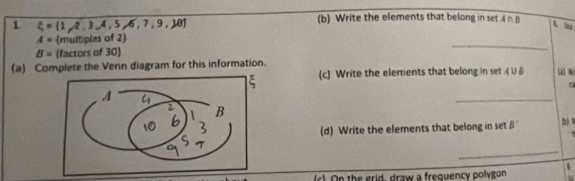 1 xi = 1,2,3,4,5,6,7,9,18
(b) Write the elements that belong in set A∩ B
6. Use 
_
A= multiples of 2
B= factors of 30
(a) Complete the Venn diagram for this information. 
(c) Write the elements that belong in set A∪ B a Wi 
C 
_ 
(d) Write the elements that belong in set 
_ 
(c). On the grid, draw a frequency polygon