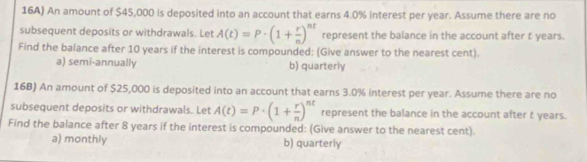 16A) An amount of $45,000 is deposited into an account that earns 4.0% interest per year. Assume there are no
subsequent deposits or withdrawals. Let A(t)=P· (1+ r/n )^nt represent the balance in the account after t years.
Find the balance after 10 years if the interest is compounded: (Give answer to the nearest cent).
a) semi-annually b) quarterly
16B) An amount of $25,000 is deposited into an account that earns 3.0% interest per year. Assume there are no
subsequent deposits or withdrawals. Let A(t)=P· (1+ r/n )^nt represent the balance in the account after t years.
Find the balance after 8 years if the interest is compounded: (Give answer to the nearest cent).
a) monthly b) quarterly