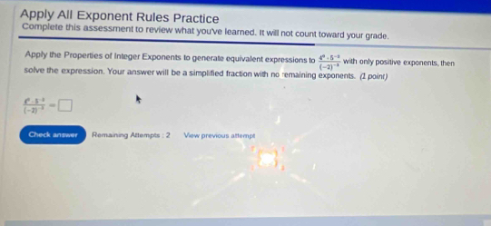 Apply All Exponent Rules Practice 
Complete this assessment to review what you've learned. It will not count toward your grade. 
Apply the Properties of Integer Exponents to generate equivalent expressions to frac 4^0· 5^(-2)(-2)^-2 with only positive exponents, then 
solve the expression. Your answer will be a simplified fraction with no remaining exponents. (1 point)
frac t^2· 5^(-2)(-2)^-3=□
Check answer Remaining Attempts : 2 View previous attempt