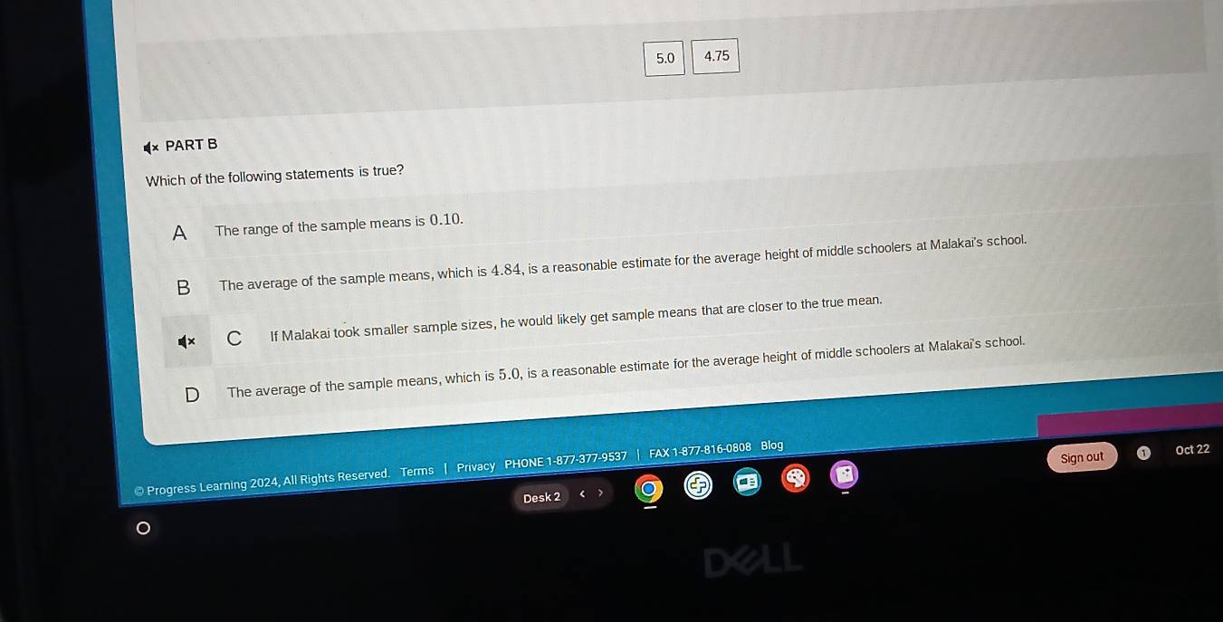 5.0 4.75
PART B
Which of the following statements is true?
A The range of the sample means is 0.10.
B The average of the sample means, which is 4.84, is a reasonable estimate for the average height of middle schoolers at Malakai's school.
If Malakai took smaller sample sizes, he would likely get sample means that are closer to the true mean.
The average of the sample means, which is 5.0, is a reasonable estimate for the average height of middle schoolers at Malakai's school.
Sign out Oct 22
© Progress Learning 2024, All Rights Reserved. Terms Privacy PHONE 1-877-377-9537 FAX 1-877-816-0808 Blog
Desk 2