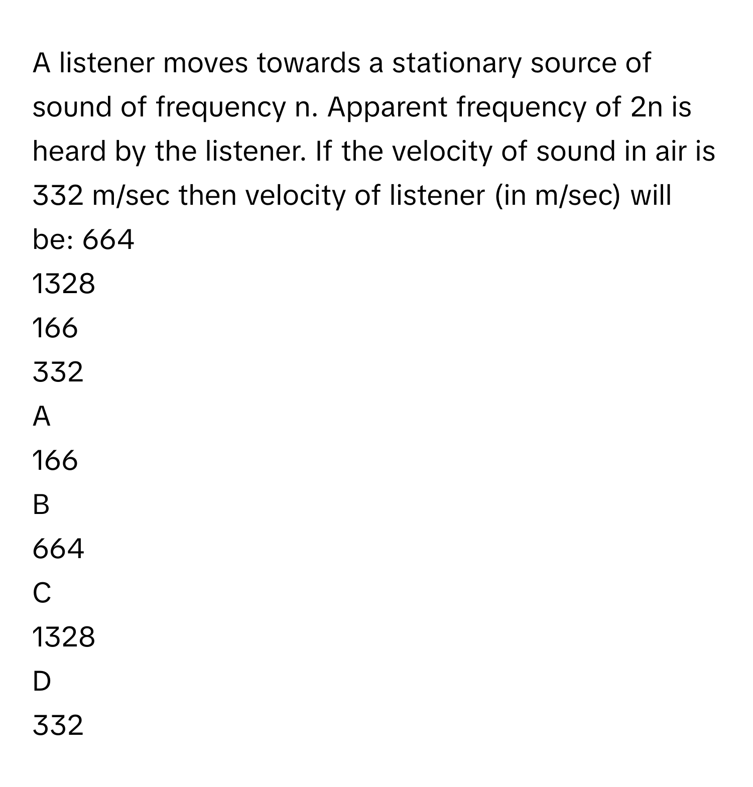 A listener moves towards a stationary source of sound of frequency n. Apparent frequency of 2n is heard by the listener. If the velocity of sound in air is 332 m/sec then velocity of listener (in m/sec) will be: 664
1328
166
332

A  
166 


B  
664 


C  
1328 


D  
332