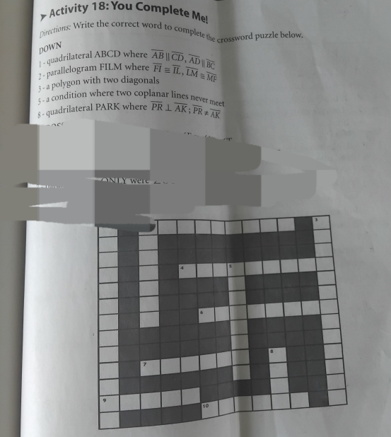 Activity 18: You Complete Me! 
Directions: Write the correct word to completethe crossword puzzle below. 
DOWN 
| - quadrilateral ABCD where 
2 - parallelogram FILM where overline AB||overline CD, overline AD||overline BC
3 - a polygon with two diagonals overline FI≌ overline IL, overline LM≌ overline MF
5 - a condition where two coplanar lines never mee 
§ - quadrilateral PARK where overline PR⊥ overline AK; overline PR!= overline AK